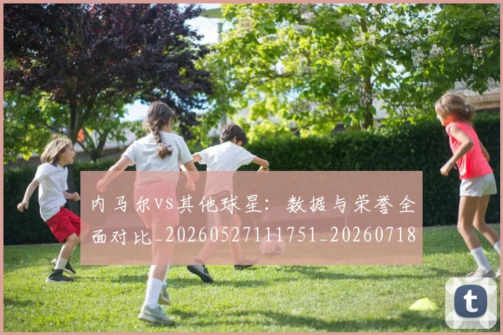 内马尔vs其他球星：数据与荣誉全面对比_20260527111751_20260718004809