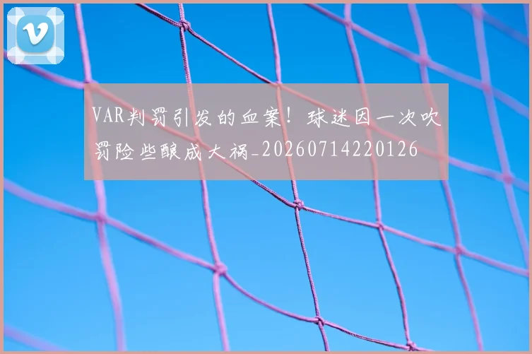 VAR判罚引发的血案！球迷因一次吹罚险些酿成大祸_20260714220126