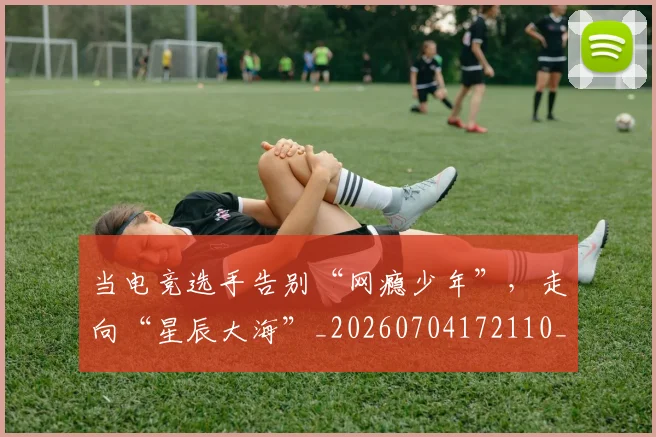 当电竞选手告别“网瘾少年”，走向“星辰大海”_20260704172110_20260722155648