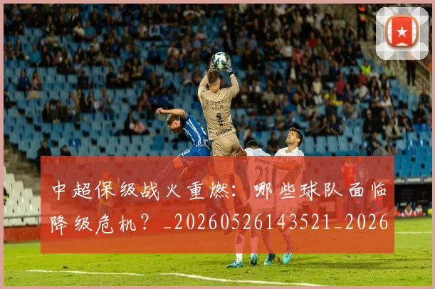 中超保级战火重燃：哪些球队面临降级危机？_20260526143521_20260703203708_20260718201358