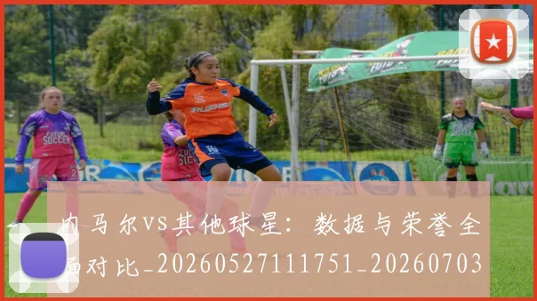 内马尔vs其他球星：数据与荣誉全面对比_20260527111751_20260703215101