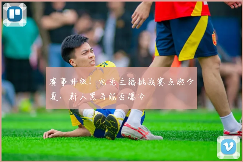 赛事升级！电竞主播挑战赛点燃今夏，新人黑马能否爆冷
