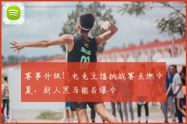 赛事升级!电竞主播挑战赛点燃今夏,新人黑马能否爆冷