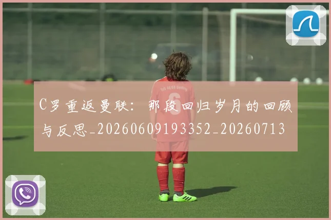 C罗重返曼联：那段回归岁月的回顾与反思_20260609193352_20260713232737