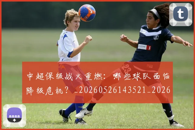 中超保级战火重燃：哪些球队面临降级危机？_20260526143521_20260703203708