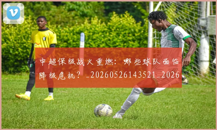 中超保级战火重燃：哪些球队面临降级危机？_20260526143521_20260703203708_20260718201358