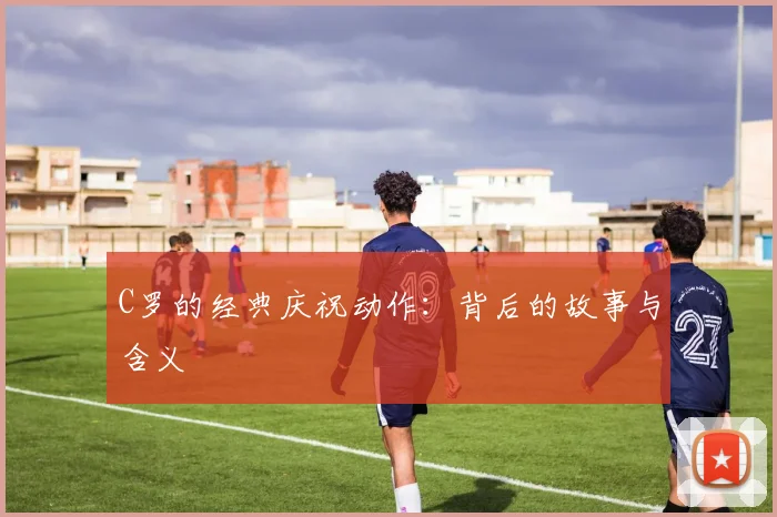 C罗的经典庆祝动作：背后的故事与含义