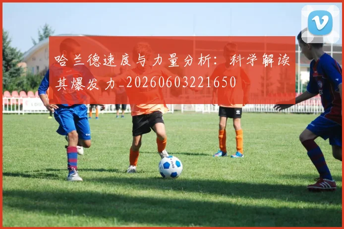 哈兰德速度与力量分析：科学解读其爆发力_20260603221650