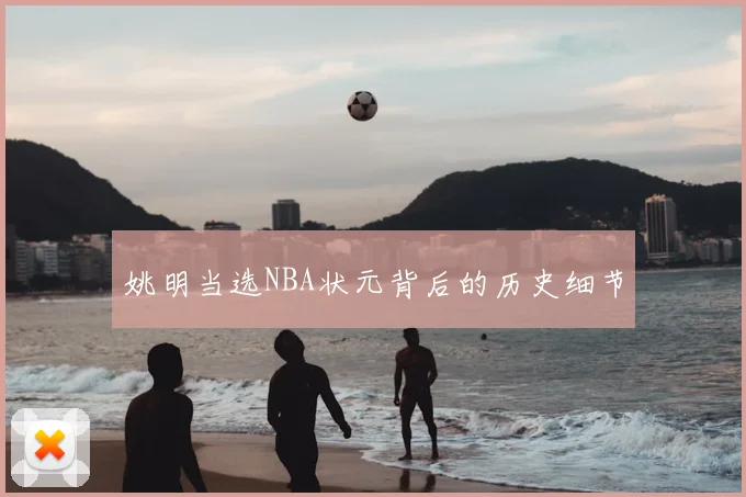 姚明当选NBA状元背后的历史细节