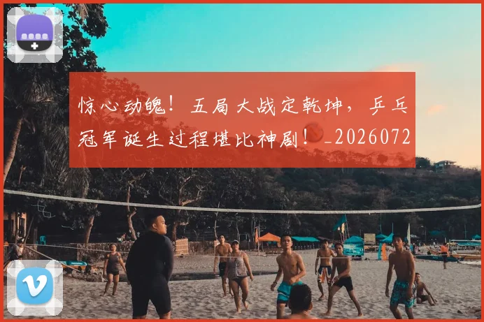 惊心动魄！五局大战定乾坤，乒乓冠军诞生过程堪比神剧！_20260724074153