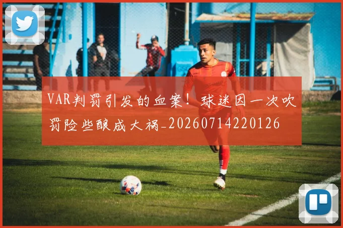 VAR判罚引发的血案！球迷因一次吹罚险些酿成大祸_20260714220126
