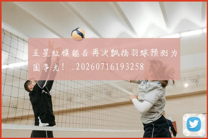 五星红旗能否再次飘扬羽球预测为国争光！_20260716193258
