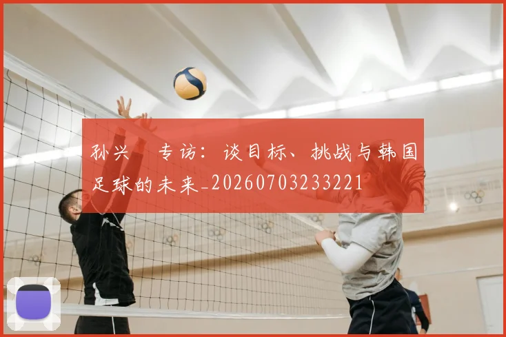 孙兴慜专访:谈目标、挑战与韩国足球的未来_20260703233221