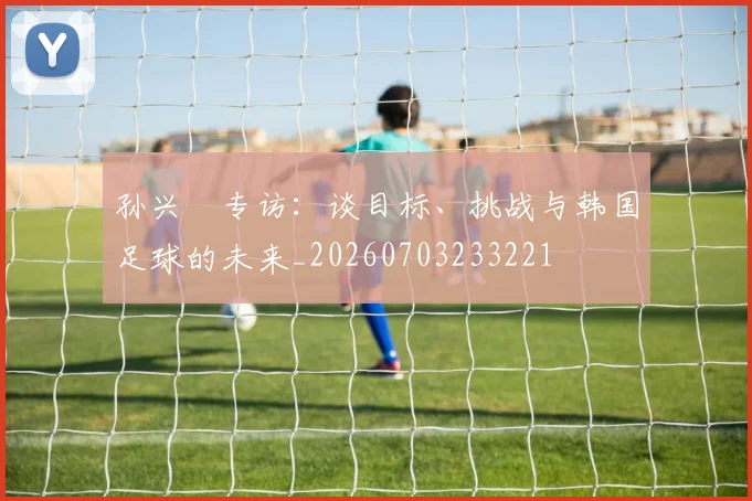 孙兴慜专访：谈目标、挑战与韩国足球的未来_20260703233221